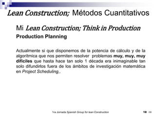 Mi Lean Construction; Think in ProductionProduction PlanningActualmente si que disponemos de la potencia de cálculo y de la algorítmica que nos permiten resolver  problemas muy, muy, muy difíciles que hasta hace tan solo 1 década era inimaginable tan solo difundirlos fuera de los ámbitos de investigación matemática en Project Scheduling,.1ra Jornada SpanishGroupfor lean Construction18Lean Construction;  Métodos Cuantitativos/30