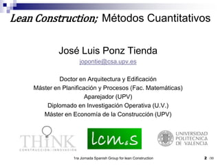 José Luis Ponz Tiendajopontie@csa.upv.esDoctor en Arquitectura y EdificaciónMáster en Planificación y Procesos (Fac. Matemáticas)Aparejador (UPV)Diplomado en Investigación Operativa (U.V.)Máster en Economía de la Construcción (UPV)1ra Jornada Spanish Group for lean Construction2Lean Construction;  Métodos Cuantitativos/30