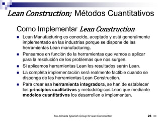 Como Implementar Lean ConstructionLean Manufacturing es conocido, aceptado y está generalmente implementado en las industrias porque se dispone de las herramientas Lean manufacturing.Pensamos en función de la herramientas que vamos a aplicar para la resolución de los problemas que nos surgen.Si aplicamos herramientas Lean los resultados serán Lean.La completa implementación será realmente factible cuando se disponga de las herramientas Lean Construction.Para crear esa herramienta integradora, se han de establecer los principios cualitativos y metodológicos Lean que mediante modelos cuantitativos los desarrollen e implementen.1ra Jornada SpanishGroupfor lean Construction26Lean Construction;  Métodos Cuantitativos/30