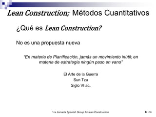 ¿Qué es Lean Construction?No es una propuesta nueva“En materia de Planificación, jamás un movimiento inútil; en materia de estrategia ningún paso en vano”El Arte de la GuerraSunTzuSiglo VI ac.1ra Jornada SpanishGroupfor lean Construction6Lean Construction;  Métodos Cuantitativos/30
