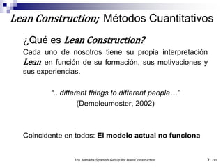 ¿Qué es Lean Construction?Cada uno de nosotros tiene su propia interpretación Lean en función de su formación, sus motivaciones y sus experiencias.“.. different things to different people…”(Demeleumester, 2002)Coincidente en todos: El modelo actual no funciona1ra Jornada SpanishGroupfor lean Construction7Lean Construction;  Métodos Cuantitativos/30