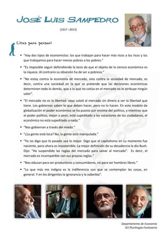 José Luis Sampedro
                            (1917 –2013)



Citas para pensar:

  “Hay dos tipos de economistas: los que trabajan para hacer más ricos a los ricos y los
   que trabajamos para hacer menos pobres a los pobres.”
  “Es imposible seguir defendiendo la tesis de que el objeto de la ciencia económica es
   la riqueza. Al contrario su obsesión ha de ser a pobreza.”
  "No estoy contra la economía de mercado, sino contra la sociedad de mercado, es
   decir, contra una sociedad en la que se pretende que las decisiones económicas
   determinen todo lo demás, que a lo que no cotiza en el mercado no le atribuye ningún
   valor”.
  "El mercado no es la libertad: vaya usted al mercado sin dinero a ver la libertad que
   tiene. Los gobiernos saben lo que deben hacer, pero no lo hacen. En este modelo de
   globalización el poder económico se ha puesto por encima del político, y mientras que
   el poder político, mejor o peor, está supeditado a las votaciones de los ciudadanos, el
   económico no está supeditado a nada.”
  “Nos gobiernan a través del miedo.”
  “¿La gente está loca? No, la gente está manipulada.”
  “Yo no digo que lo pasado sea lo mejor. Digo que el capitalismo en su momento fue
   naciente, pero ahora es insostenible. La mejor definición de su decadencia la dio Bush.
   Dijo: "He suspendido las reglas del mercado para salvar al mercado”. Es decir, el
   mercado es incompatible con sus propias reglas.”
  “Nos educan para ser productores y consumidores, no para ser hombres libres.”
  “Lo que más me indigna es la indiferencia con que se contemplan las cosas, en
   general. Y en los dirigentes la ignorancia y la soberbia”.




                                                                       Departamento de Economía
                                                                         IES Plurilingüe Fontexería
 