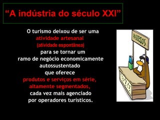 “ A indústria do século XXI” O turismo deixou de ser uma  atividade artesanal  (atividade espontânea) para se tornar um  ramo de negócio economicamente autossustentado  que oferece  produtos e serviços em série,  altamente segmentados,  cada vez mais agenciado por operadores turísticos. 
