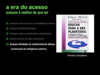 a era do acesso acessar é melhor do que ter Acessar culturas como commodities turísticas Acessar créditos ilimitados Acessar redes e compartilhar experiências Acesso à bens de valor intangíveis Acesso ilimitado ao conhecimento difuso  (construção da inteligência coletiva) Pensar complexo 