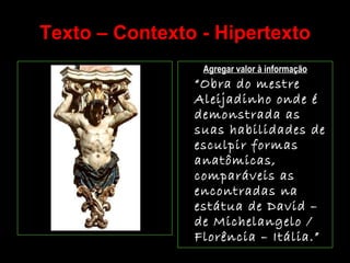 Texto – Contexto - Hipertexto Agregar valor à informação “ Obra do mestre Aleijadinho onde é demonstrada as suas habilidades de esculpir formas anatômicas, comparáveis as encontradas na estátua de David – de Michelangelo / Florência – Itália.” 