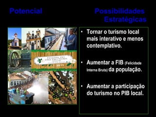 Potencial  Possibilidades  Estratégicas Tornar o turismo local mais interativo e menos contemplativo. Aumentar a FIB  (Felicidade Interna Bruta)  da população. Aumentar a participação do turismo no PIB local. 