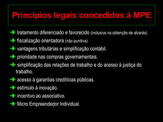 Princípios legais concedidos à MPE tratamento diferenciado e favorecido  (inclusive na obtenção de alvarás) fiscalização orientadora  (não punitiva)   vantagens tributárias e simplificação contábil. prioridade nas compras governamentais. simplificação das relações de trabalho e do acesso à justiça do trabalho. acesso à garantias creditícias públicas. estímulo à inovação. incentivo ao associativo. Micro Empreendedor Individual. 