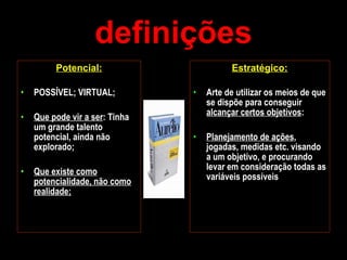 definições Potencial: POSSÍVEL; VIRTUAL; Que pode vir a ser : Tinha um grande talento potencial, ainda não explorado; Que existe como potencialidade, não como realidade; Estratégico: Arte de utilizar os meios de que se dispõe para conseguir  alcançar certos objetivos :  Planejamento de ações , jogadas, medidas etc. visando a um objetivo, e procurando levar em consideração todas as variáveis possíveis 
