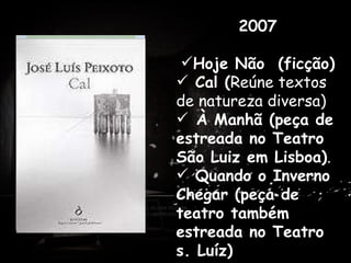 2007 Hoje Não  (ficção) Cal ( Reúne textos de natureza diversa)   À Manhã (peça de estreada no Teatro São Luiz em Lisboa) . Quando o Inverno Chegar (peça de teatro também estreada no Teatro s. Luíz) . Antes de dedicar-se profissionalmente à escrita, trabalhou como professor em Praia, Cabo Verde e em várias cidades de Portugal. 