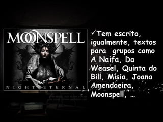 Tem escrito, igualmente, textos para  grupos como A Naifa, Da Weasel, Quinta do Bill, Mísia, Joana Amendoeira, Moonspell, … . Antes de dedicar-se profissionalmente à escrita, trabalhou como professor em Praia, Cabo Verde e em várias cidades de Portugal. 
