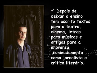   Depois de deixar o ensino tem escrito textos para o teatro, cinema, letras para músicas e artigos para a imprensa,  nomeadamente como jornalista e crítico literário. . Antes de dedicar-se profissionalmente à escrita, trabalhou como professor em Praia, Cabo Verde e em várias cidades de Portugal. 