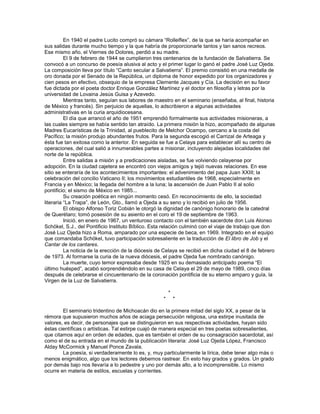 En 1940 el padre Lucito compró su cámara ―Rolleiflex‖, de la que se haría acompañar en
sus salidas durante mucho tiempo y la que habría de proporcionarle tantos y tan sanos recreos.
Ese mismo año, el Viernes de Dolores, perdió a su madre.
          El 9 de febrero de 1944 se cumplieron tres centenarios de la fundación de Salvatierra. Se
convocó a un concurso de poesía alusiva al acto y el primer lugar lo ganó el padre José Luz Ojeda.
La composición lleva por título ―Canto secular a Salvatierra‖. El premio consistió en una medalla de
oro donada por el Senado de la República, un diploma de honor expedido por los organizadores y
cien pesos en efectivo, obsequio de la empresa Clemente Jacques y Cía. La decisión en su favor
fue dictada por el poeta doctor Enrique González Martínez y el doctor en filosofía y letras por la
universidad de Lovaina Jesús Guisa y Azevedo.
          Mientras tanto, seguían sus labores de maestro en el seminario (enseñaba, al final, historia
de México y francés). Sin perjuicio de aquellas, lo adscribieron a algunas actividades
administrativas en la curia arquidiocesana.
          El día que arrancó el año de 1951 emprendió formalmente sus actividades misioneras, a
las cuales siempre se había sentido tan atraído. La primera misión la hizo, acompañado de algunas
Madres Eucarísticas de la Trinidad, al pueblecito de Melchor Ocampo, cercano a la costa del
Pacífico; la misión produjo abundantes frutos. Para la segunda escogió el Carrizal de Arteaga y
ésta fue tan exitosa como la anterior. En seguida se fue a Celaya para establecer allí su centro de
operaciones, del cual salió a innumerables partes a misionar, incluyendo alejadas localidades del
norte de la república.
          Entre salidas a misión y a predicaciones aisladas, se fue volviendo celayense por
adopción. En la ciudad cajetera se encontró con viejos amigos y tejió nuevas relaciones. En ese
sitio se enteraría de los acontecimientos importantes: el advenimiento del papa Juan XXIII; la
celebración del concilio Vaticano II; los movimientos estudiantiles de 1968, especialmente en
Francia y en México; la llegada del hombre a la luna; la ascensión de Juan Pablo II al solio
pontificio; el sismo de México en 1985...
          Su creación poética en ningún momento cesó. En reconocimiento de ello, la sociedad
literaria ―La Trapa‖, de León, Gto., llamó a Ojeda a su seno y lo recibió en julio de 1956.
          El obispo Alfonso Toriz Cobián le otorgó la dignidad de canónigo honorario de la catedral
de Querétaro; tomó posesión de su asiento en el coro el 19 de septiembre de 1963.
          Inició, en enero de 1967, un venturoso contacto con el también sacerdote don Luis Alonso
Schökel, S.J., del Pontificio Instituto Bíblico. Esta relación culminó con el viaje de trabajo que don
José Luz Ojeda hizo a Roma, amparado por una especie de beca, en 1969. Integrado en el equipo
que comandaba Schökel, tuvo participación sobresaliente en la traducción de El libro de Job y el
Cantar de los cantares.
          La noticia de la erección de la diócesis de Celaya se recibió en dicha ciudad el 8 de febrero
de 1973. Al formarse la curia de la nueva diócesis, el padre Ojeda fue nombrado canónigo.
          La muerte, cuyo temor expresaba desde 1925 en su demasiado anticipado poema ―El
último huésped‖, acabó sorprendiéndolo en su casa de Celaya el 29 de mayo de 1989, cinco días
después de celebrarse el cincuentenario de la coronación pontificia de su eterno amparo y guía, la
Virgen de la Luz de Salvatierra.

                                                         *
                                                     *       *

        El seminario tridentino de Michoacán dio en la primera mitad del siglo XX, a pesar de la
rémora que supusieron muchos años de aciaga persecución religiosa, una estirpe inusitada de
valores, es decir, de personajes que se distinguieron en sus respectivas actividades, hayan sido
éstas científicas o artísticas. Tal estirpe cuajó de manera especial en tres poetas sobresalientes,
que citamos aquí en orden de edades, que es también el orden de su consagración sacerdotal, así
como el de su entrada en el mundo de la publicación literaria: José Luz Ojeda López, Francisco
Alday McCormick y Manuel Ponce Zavala.
        La poesía, si verdaderamente lo es, y, muy particularmente la lírica, debe tener algo más o
menos enigmático, algo que los lectores debemos rastrear. En esto hay grados y grados. Un grado
por demás bajo nos llevaría a lo pedestre y uno por demás alto, a lo incomprensible. Lo mismo
ocurre en materia de estilos, escuelas y corrientes.
 