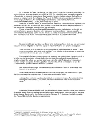 La inclinación de Ojeda fue siempre a lo clásico, con formas decididamente inteligibles. Su
producción más temprana se sitúa entre 1921 y 1933. Era imposible, pues, que se librara de la
influencia del ya expirante modernismo. Su producción tiene inevitables ecos de Darío y Nervo,
aunque se nota su intento de rechazo a ello. A partir de 1925, más o menos, dueño ya de una
nueva lengua, la francesa, fue atendiendo preferentemente a los modelos franceses,
particularmente Mallarmé y Claudel, de quienes algo le quedó.
         Alday, en un término medio, le añadió personal prestancia a su composición siguiendo una
ponderada tendencia a la innovación; y su moderación se debe —lo afirma Alejandro Avilés— a
que siempre le interesó ser entendido más que admirado.
         Ponce, en cambio, presentó a rajatabla su estilo innovador. Anticipado a su tiempo, sus
primeros lectores quedaron divididos entre los que no lo comprendieron y los que acaso lo
comprendieron demasiado. De los tres fue el que a la postre alcanzaría mayor renombre. Entre
otros honores, tuvo el de ser nombrado individuo de número de la Academia Mexicana.

                                                                *
                                                            *       *

       No es entendible por qué José Luz Ojeda tenía cierto empeño en decir que era casi casi un
bravucón apenas mitigado, un individuo capaz de incurrir en furores por quítame estas pajas:

        ―Todo lo que hay en mí de mexicano un poco desgarrado se hubiera levantado en armas...‖, ―A mi
        origen ranchero debo quizá cierta sorda rebeldía‖, ―...mis violentas corajinas, aunque no fueran más
        que espuma de cerveza, que luego se bajaba‖.

        Porque vive todavía un copioso número de personas que tuvieron trato frecuente con él o
lo veían con cierta repetición celebrando la misa, confesando, predicando o deambulando
simplemente por las calles, con cámara fotográfica o sin ella, y dan fe de que se trataba de un
hombre siempre sosegado, flemático, pacífico, circunspecto... De él podía decirse lo que de
Guillermo Prieto apuntaba Antonio Acevedo Escobedo:

        Don Guillermo Prieto andaba siempre disfrazado de don Guillermo Prieto. Su aspecto es el mejor
                                  17
        resumen de su carácter...

        Así el padre Ojeda andaba siempre disfrazado de padre Ojeda, del sereno padre Ojeda.
Bien lo comprendió Herminio Martínez Ortega, quien sin empacho habla

        ... de aquel ser excelente, cuya bondad y sabiduría no conocieron el reposo. Porque don José Luz
        siempre fue bueno y sabio [...] Su palabra era un rocío de serenidad sobre el cansancio de las
                18
        almas.

                                                        *
                                                    *       *

         Para tener acceso a algunos libros que se requerían para la composición de éste, hubimos
de solicitar ayuda. Fue muy valiosa la que nos brindaron las siguientes personas: señora María de
Jesús Silva de García, señor don Guillermo Carrillo Cáceres, C. P. don Luis Estrella Primo y Lic.
don Pascual Zárate Ávila. Quedamos agradecidos.




17
   ACEVEDO ESCOBEDO Antonio, En la ola del tiempo, México, Jus, 1975, p. 131.
18
   MARTÍNEZ ORTEGA, Herminio, “Palabras para un prólogo”, apud OJEDA José Luz, El vendaval de la Pasión y
otros poemas, México, Universidad de Guanajuato (Centro de Investigaciones Humanísticas), 1988.
 