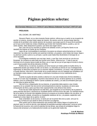 Páginas poéticas selectas:
  De Claridad, México, s. e. , 1934 (1ª. ed.); México, Editorial “La Cruz”, 1957 (2ª. ed.)

        PRÓLOGOS:

        DEL EXCMO. SR. MARTINEZ

         Giovanni Papini, en su obra reciente Dante redivivo, afirma que un santo no se ocuparía de
escribir un poema, aunque fuese capaz de hacerlo. No pienso como él, porque tengo idea tan
amplia de la santidad y tan subido aprecio de la poesía, que juzgo que en el cauce de la santidad,
por el que corren todas las ondas cristalinas que brotan del manantial eterno, puede y, aun en
cierto sentido, debe deslizarse la poesía, que tiene ese origen divino.
         San Juan de la Cruz escribió un poema de celestial unción y el Espíritu Santo no se
desdeñó de inspirar el Cantar de los Cantares.
         Lejos de ser incompatibles la santidad y la poesía se enlazan estrechamente por íntimas
relaciones: las vidas de los santos son poemas vivientes; y la poesía, como todas las cosas, llega a
su plenitud cuando vuelve a su principio, cuando sube hasta Dios llevándole el mensaje de un
amor exquisito.
         La prodigiosa revelación que nos trajo Jesús, y que San Juan anuncia en una de sus
Epístolas, se contiene en esta frase tan honda como breve: «Dios es luz». Y todo lo que es
luminoso en el universo tiene el sello de Dios y es un rayo de luz por el que baja al mundo lo divino
y por el que pueden las almas elevarse al infinito.
         Ávidos de luz, la ciencia, la poesía y el amor buscan por todas partes la huella divina, la
espléndida escala que enlaza al cielo con la tierra. La vislumbra la ciencia en sus investigaciones
ingeniosas; la descubre la poesía con su intuición rápida y hondísima, y el amor, más penetrante y,
si puede decirse, más divino, hace brotar de su propia esencia una luz celestial que embellece con
su claridad a toda criatura y sube audaz y victoriosa a hundirse en la luz indeficiente de la
Divinidad.
         Cuando la pupila del alma acierta a abarcar en una sola mirada esos divinos destellos y
funde en un solo rayo impalpable y riquísimo esos tesoros de luz, la tierra aparece en su prístina
belleza, como la contempló el Señor cuando acababa de crearla, y el cielo se entreabre para que
se vislumbre la gloria de Dios.
         Hijo de la luz y dispensador de sus tesoros, el sacerdote debe aspirar a esa mirada
suprema; en su corazón han da convivir armoniosamente la ciencia, la poesía y el amor para
enriquecerlo de Dios y para que lleve más copiosamente a las almas el don divino.
         Fruto de esa noble aspiración es este libro, que engasta en el oro finísimo de la poesía la
perla preciosa del amor y escancia en cincelada ánfora múrrina el licor del cielo. Su claridad emana
de la luz eterna; la forman dos destellos divinos al cruzarse en el prisma diáfano de una alma: el
amor, emanación celeste, encuentra su impalpable vestidura de luz, y la poesía, esplendor sutil,
engalana lo único digno de su gloria: el amor.
         Esta «Claridad» es de aurora, no tanto por ser el primer libro de su autor, sino por la
suavidad y la frescura que siente el alma al recorrer sus páginas.
         Dios quiera que la íntima aspiración que produjo este cántico llegue a la gloria de la
plenitud, pero no como la del día, que deshace la exquisita suavidad crepuscular y torna en ardor
la frescura de la aurora, sino como la plenitud de las almas, que enlaza en prodigioso fulgor la
dulzura del amanecer y la melancolía de la tarde con la gloria del medio día.

                                                                                 Luis M. Martínez
                                                                    Arzobispo Primado de México
 