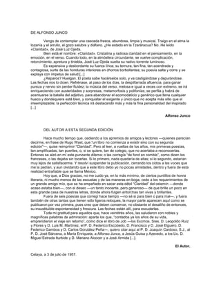 DE ALFONSO JUNCO

        Vengo de contemplar una cascada fresca, abundosa, limpia y musical. Traigo en el alma la
lozanía y el arrullo, el gozo salubre y diáfano. ¿He estado en la Tzaráracua? No. He leído
«Claridad», de José Luz Ojeda.
        Bien está el nombre: «Claridad». Cristalina y radiosa claridad en el pensamiento, en la
emoción, en el verso. Cuando todo, en la atmósfera circundante, se vuelve complicación,
retorcimiento, apretura y tiniebla, José Luz Ojeda suelta su nativo torrente luminoso.
        Es expansiva y desbordante su fuerza lírica; su ternura, tan fina, tan acendrada y
contagiosa, surte de las honduras interiores en chorros borbollantes; su poesía salta y corre y se
explaya con ímpetus de salud [...]
        ¿Reparos? Huelgan. El poeta sabe hacérselos solo, y va castigándose y depurándose.
Las fechas nos lo dicen. Refrénase, al paso de los días, la despilfarrada afluencia, para ganar
pureza y nervio sin perder fluidez; la música del verso, melosa e igual a veces con extremo, se irá
enriqueciendo con austeridades y sorpresas, metamorfosis y polifonías; se perfila y habrá de
acentuarse la batalla del adjetivo, para abandonar el acomodaticio y genérico que llena cualquier
hueco y dondequiera está bien, y conquistar el exigente y único que no acepta más sitio que el
irreemplazable; la perfección técnica irá destacando más y más la fina personalidad del inspirado
[...]

                                                                                    Alfonso Junco


        DEL AUTOR A ESTA SEGUNDA EDICIÓN

          Hace mucho tiempo que, cediendo a los apremios de amigos y lectores —quienes parecían
decirme, en frase de Hugo Wast, que ―un libro no comienza a existir sino con su segunda
edición‖—, quise reimprimir ―Claridad‖. Pero al leer, a vueltas de los años, mis primeras poesías,
tan amplificadas, tan pueriles, o, si se quiere, tan de colegio, que no acertaba a reconocerlas.
Entones se alzó en mí este punzante dilema: o las corregía ―de fond en comble‖, como dicen los
franceses, o las dejaba sin tocarlas. Si lo primero, nada quedaría de ellas; si lo segundo, estarían
muy lejos de satisfacerme. Y resolví suspender la publicación, cerrando los oídos a las voces que
me la pedían, y aun olvidando que a este libro debo yo no pocas amistades, dentro y fuera de esta
realidad entrañable que se llama México.
          Hoy que, a Dios gracias, no me cuido ya, en lo más mínimo, de ciertos puntillos de honra
literaria, ni mucho menos de las escuelas y de las maneras en boga, cedo a los requerimientos de
un grande amigo mío, que se ha empeñado en sacar esta débil ―Claridad‖ del celemín —donde
acaso estaba bien—, con el deseo —un tanto inocente, pero generoso— de que brille un poco en
esta grande casa de nuestras letras, donde ahora fulgen antorchas tan vivas y brillantes.
          Fuera de seis poesías que corregí hace tiempo —no sé si para bien o para mal—, y fuera
también de otras tantas que tienen sólo ligeros retoques, la mayor parte aparecen aquí como se
publicaron por vez primera, pues creo que deben conservar, no obstante el desaliño de entonces,
su insustituible espontaneidad y frescura. Las fechas están allí, para escudarlas.
          Toda mi gratitud para aquellos que, hace veintitrés años, las saludaron con nobles y
magníficas palabras de admiración: aparte los que, ―contados ya los años de su vida,
emprendieron el viaje sin retorno‖, como dice el libro de Job —los Excmos. Sres. D. Leopoldo Ruiz
y Flores y D. Luis M. Martínez, el P. D. Federico Escobedo, D. Francisco y D. José Elguero, D.
Federico Gamboa y D. Carlos González Peña—, quiero citar aquí al P. D. Joaquín Cardoso, S.J., al
P. D. José Bárcena, a María Enriqueta, a Alfonso Junco, a Jesús Guisa y Azevedo, a los Lic. D.
Miguel Estrada Iturbide y D. Mariano Alcocer y a José Armida [...].

                                                                                          El Autor.

Celaya, a 3 de julio de 1957.
 