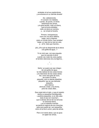 arrebatar al sol sus esplendores,
  y envolverse en su clámide dorada!

             Así, calladamente,
         mi corazón me hablaba,
       cuando, de pronto, el viento
          estremeció las ramas,
    y la gota tembló, rodó a la tierra,
          que la lluvia enlodaba;
        rodó a la tierra en sombra,
         y... se rompió al tocarla.

           Primero, transparencia,
        como de una alma diáfana;
            luego, azul y fulgores:
  ¡todo un mundo divino, que cantaba!
    luego, un rayo de luz que se caía,
       y... al fin, lodo que mancha...

¡Ay! ¿Por qué se desprende de la altura
        una gotita de agua...?

    Yo la miré caer, con esa angustia
         que me sacude el alma
   cuando veo rodar de unas pupilas
 el temblor silencioso de una lágrima...

                      *
                  *       *

    Señor: yo quiero ser ese milagro
         de una gotita de agua:
  la más radiosa de las cosas breves
  y la más breve de las cosas claras.
      Así, como esa gota de rocío,
           así quiero mi alma:
  pequeña: que no aliente rebeldías;
     pequeña: que se vea delicada;
                pequeña,
              pero blanca:
      diminuto cristal, urna divina,
         para las cosas altas...

Que copie todo el cielo, y que al copiarlo
   sienta su pequeñez transfigurada
  –¡sublime pequeñez, si en ella cabe
       todo el azul sin mancha!–;
  que lo abrase del sol de tus ternuras
           la victoriosa llama,
        y en el radiante incendio
 se pierda la negrura de sus manchas,
  para que pueda ser, aun pequeñita,
como el sol de tu amor, para las almas.

  Pero si el viento aleve, que se goza
          en agitar las ramas,
 