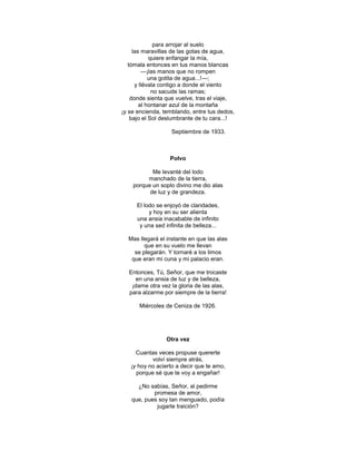 para arrojar al suelo
     las maravillas de las gotas de agua,
            quiere enfangar la mía,
   tómala entonces en tus manos blancas
         —¡las manos que no rompen
            una gotita de agua...!—;
      y llévala contigo a donde el viento
             no sacude las ramas;
    donde sienta que vuelve, tras el viaje,
        al hontanar azul de la montaña
¡y se encienda, temblando, entre tus dedos,
    bajo el Sol deslumbrante de tu cara...!

                   Septiembre de 1933.



                  Polvo

           Me levanté del lodo
         manchado de la tierra,
    porque un soplo divino me dio alas
          de luz y de grandeza.

     El lodo se enjoyó de claridades,
          y hoy en su ser alienta
     una ansia inacabable de infinito
      y una sed infinita de belleza...

  Mas llegará el instante en que las alas
        que en su vuelo me llevan
    se plegarán. Y tornaré a los limos
   que eran mi cuna y mi palacio eran.

  Entonces, Tú, Señor, que me trocaste
     en una ansia de luz y de belleza,
   ¡dame otra vez la gloria de las alas,
  para alzarme por siempre de la tierra!

      Miércoles de Ceniza de 1926.




                 Otra vez

     Cuantas veces propuse quererte
           volví siempre atrás,
   ¡y hoy no acierto a decir que te amo,
     porque sé que te voy a engañar!

     ¿No sabías, Señor, al pedirme
           promesa de amor,
   que, pues soy tan menguado, podía
            jugarte traición?
 