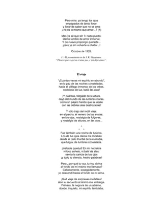 Pero mira: ya tengo los ojos
         empapados de tanto llorar;
      y llorar de saber que no se ama
     ¿no es lo mismo que amar...? (1)

     Mas ya sé que sin Ti nada puedo.
      Dame lumbre de amor inmortal,
     Y de nuevo propongo quererte...
      ¡pero ya sin volverte a olvidar...!

               Octubre de 1926.

     (1) El pensamiento es de J. K. Huysmans:
“Pleurer parce qu’on n’aime pas, c’est déjà aimer”.




                    El viaje

 ―¡Cuántas veces mi espíritu errabundo‖,
   en la paz de las noches consteladas,
  hacia el piélago inmenso de los orbes,
      codicioso de luz, batió las alas!

     ¡Y cuántas, fatigado de la altura,
  cayó del mundo de las lumbres claras,
   como un pájaro herido que se abate
    con las débiles alas destrozadas!

         Y sólo trajo del inútil viaje:
   en el pecho, el venero de las ansias;
     en los ojos, nostalgia de fulgores,
    y nostalgia de alturas, en las alas...

                      *
                    * *
   Fue también una noche de luceros.
    Los de tus ojos claros me miraban
   desde el cielo triunfal de la custodia,
    que fulgía, de lumbres constelada.

     ¡Inefable quietud! En mí no había
       ni loco anhelo, ni batir de alas:
         sentía la caricia de tus ojos
    ¡y todo tu silencio, hecho palabras!

    Pero ¿por qué tu voz, tu voz divina
    al fondo de mí mismo me llamaba?
      Calladamente, sosegadamente,
  yo descendí hasta el fondo de mi alma.

   ¡Qué viaje de sorpresas inefables!
 Aún su recuerdo el ánimo me embarga.
   Primero, la negrura de un abismo,
  donde, inquieto, mi espíritu temblaba;
 