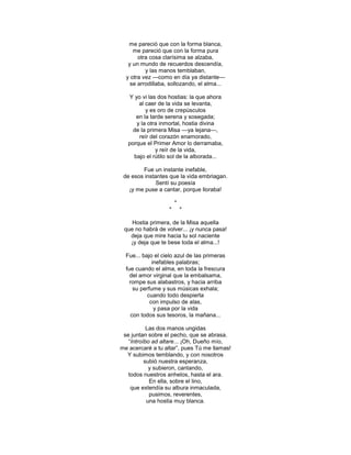 me pareció que con la forma blanca,
     me pareció que con la forma pura
       otra cosa clarísima se alzaba,
   y un mundo de recuerdos descendía,
          y las manos temblaban,
  y otra vez —como en día ya distante—
    se arrodillaba, sollozando, el alma...

   Y yo vi las dos hostias: la que ahora
       al caer de la vida se levanta,
          y es oro de crepúsculos
      en la tarde serena y sosegada;
      y la otra inmortal, hostia divina
     de la primera Misa —ya lejana—,
       reír del corazón enamorado,
   porque el Primer Amor lo derramaba,
              y reír de la vida,
     bajo el rútilo sol de la alborada...

        Fue un instante inefable,
 de esos instantes que la vida embriagan.
              Sentí su poesía
   ¡y me puse a cantar, porque lloraba!

                       *
                   *       *

    Hostia primera, de la Misa aquella
 que no habrá de volver... ¡y nunca pasa!
   deja que mire hacia tu sol naciente
   ¡y deja que te bese toda el alma...!

  Fue... bajo el cielo azul de las primeras
              inefables palabras;
  fue cuando el alma, en toda la frescura
    del amor virginal que la embalsama,
    rompe sus alabastros, y hacia arriba
      su perfume y sus músicas exhala;
           cuando todo despierta
             con impulso de alas,
               y pasa por la vida
     con todos sus tesoros, la mañana...

           Las dos manos ungidas
 se juntan sobre el pecho, que se abrasa.
   ―Introíbo ad altare... ¡Oh, Dueño mío,
me acercaré a tu altar‖, pues Tú me llamas!
  Y subimos temblando, y con nosotros
          subió nuestra esperanza,
            y subieron, cantando,
   todos nuestros anhelos, hasta el ara.
            En ella, sobre el lino,
    que extendía su albura inmaculada,
            pusimos, reverentes,
           una hostia muy blanca.
 