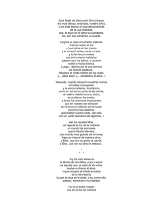¡Qué fiesta de blancuras! Sin embargo,
 era más blanca, entonces, nuestra alma,
  y era más blanco el rayo deslumbrante
             de la Luz increada,
   que, al dejar en el alma sus candores,
     iba, con sus candores, a besarla.

   Llegóse al cabo el turbador instante.
             Caímos sobre el ara
          con el alma en las manos
      y el corazón entero en la mirada;
             y todas las promesas
         que en lo interior hablaban
      pasaron por los labios, y cayeron
            sobre la hostia blanca.
     Luego... dijimos por la vez primera
            las divinas palabras...
  Rasgóse el fondo mismo de los cielos,
 y... ¡Dios bajó! ¡y... arrodillóse el alma...!

Después, cuando elevaron nuestras manos
            la Hostia consagrada;
      y la vimos radiante, triunfadora,
  como un sol en la noche de las almas,
      la nuestra destiló toda su dicha,
           se acallaron las ansias,
     y todos los clamores impacientes
        que en nuestro ser vibraban
    se hicieron un silencio de ternuras;
           murieron las palabras:
   ¡sólo habló nuestra nada, sólo ella,
  con un canto dulcísimo de lágrimas...!

            Así fue aquella Misa:
      un rayo de la luz de la mañana;
          un mundo de promesas
           que la Hostia elevaba;
   otro mundo más grande de ternuras;
     frescura virginal de nuestra alma,
    y Dios, que con su gloria la cubría,
   y Dios, que con su beso la besaba...

                         *
                     *       *

            Hoy he visto elevarse
    la Hostia de otra Misa, pura y santa:
    es aquella que, al cabo de los años,
          vuelve a ofrecer el alma,
      y que renueva el infinito encanto
              de la otra lejana;
la que se alza en la tarde, y es, como ella,
      quietud, adoración y luz dorada.

          No es el botón rosado
         que en el día de mañana
 