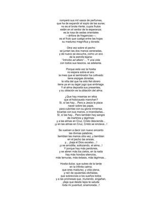 romperá sus mil vasos de perfumes,
 que ha de expandir el soplo de las auras;
     no es el brote rïente, cuyos frutos
    están en el verdor de la esperanza;
      es la rosa de sedas orientales
         —ánfora de fragancias—;
   es el fruto que cuelga entre las hojas
     su madurez magnífica y dorada.

           Otra vez sobre el pecho
    se juntan las dos manos veneradas,
   y de nuevo se escucha, como un eco
             de la estrofa lejana:
      ―Introíbo ad altare”.... Y una vida
    con todos sus tesoros, se adelanta.

           Porque esta vez la hostia
            no espera sobre el ara:
   la mies que el sembrador ha cultivado
            tiene espigas doradas;
      la viña del que ha sido fiel obrero
  tiene ya en su lagar jugo que embriaga.
      Y el alma deposita sus presentes,
    y su oblación es la oblación del alma.

          ¿Que hay miserias en ellos
         que el holocausto manchan?
    Sí, sí las hay... Pero a Jesús le place
             nacer sobre las pajas,
     para cubrirlas con su gloria inmensa,
  tocarlas con sus manos, e incendiarlas...
  Sí, sí las hay... Pero también hay sangre
            de martirios y lágrimas:
  y a las almas en Cruz, Cristo desciende...
¡y en las almas en Cruz, Cristo se enclava...!

  Se vuelven a decir con nuevo encanto
             las divinas palabras;
 tiemblan las manos otra vez, y tiemblan
           en el pecho las ansias,
        y... ¡baja el Dios excelso....!
   ¡y se arrodilla, sollozando, el alma...!
       Y porque hay más perdones,
   y se abren más los cielos, en la nada
         hay más hondos silencios,
más ternuras, más éxtasis, más lágrimas...

     Hostia dulce, que subes de la tarde
              en la infinita calma;
       que eres madurez, y vida plena,
        y reír de opulentas otoñadas;
      que sobrevives a los sueños todos
 y a las promesas que, muriendo, engañan,
       ¡deja que desde lejos te salude
       toda mi juventud, enamorada...!
 