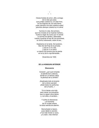 *
                  *       *

  Claras hostias de amor, alfa y omega
           de la vida que pasa,
  que juntáis vuestra luz, en esta hora,
    en los fulgores de una sola llama:
 ¡vean siempre mis ojos vuestros soles!
 ¡alumbre siempre vuestra luz mi alma!

       Ilumina mi vida, Sol primero,
 que me miraste en la imperial mañana...
  Vuelve a regar de nuevo por mi senda
    tu sonrisa de abriles y alboradas;
vuelve a quemar el haz de mis promesas,
   en divino holocausto, sobre el ara...

  Espérame en la tarde, Sol postrero,
    tibio Sol del final de la jornada;
           y sea en Ti mi vida,
           y sea en Ti mi alma
  un átomo de sombra que se pierda
    en la luz de tu roja llamarada...

          Diciembre de 1930.



     DE LA HONDURA INTERIOR

              Disonancia

      Corazón: ¿por qué rompiste
         la estrofa de tu silencio,
       donde en un tiempo cabía
        la plenitud de tu anhelo?

      ¡Quebraste todo el encanto
          de tu divino secreto!
       ¡Diste todos los perfumes
             de tu huerto...!

          Ya no tienes una nota
       para mecer tus ensueños,
       que no sepan otros labios,
        y, con ellos, el sendero...

         Y sufres la disonancia
              y el tormento
          de oír mutilar afuera
      la dulce estrofa de adentro.

         Derrochaste tu tesoro,
         pues dijiste tu secreto.
       ¡Y es más hondo tu vacío,
        y tu dolor, más intenso!
 