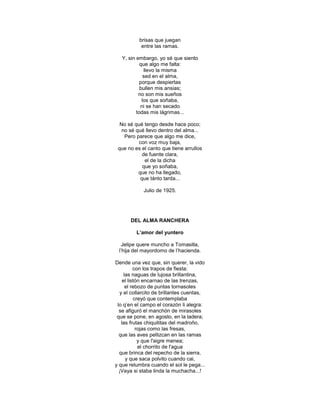 brisas que juegan
           entre las ramas.

   Y, sin embargo, yo sé que siento
            que algo me falta:
              llevo la misma
              sed en el alma,
            porque despiertas
            bullen mis ansias;
           no son mis sueños
             los que soñaba,
            ni se han secado
          todas mis lágrimas...

  No sé qué tengo desde hace poco;
   no sé qué llevo dentro del alma...
    Pero parece que algo me dice,
          con voz muy baja,
 que no es el canto que tiene arrullos
            de fuente clara,
             el de la dicha
            que yo soñaba,
          que no ha llegado,
           que tánto tarda...

            Julio de 1925.




       DEL ALMA RANCHERA

         L’amor del yuntero

   Jelipe quere muncho a Tomasilla,
 l‘hija del mayordomo de l‘hacienda.

Dende una vez que, sin querer, la vido
          con los trapos de fiesta:
     las naguas de lujosa brillantina,
    el listón encarnao de las trenzas,
      el rebozo de puntas tornasoles
  y el collarcito de brillantes cuentas,
          creyó que contemplaba
 lo q‘en el campo el corazón li alegra:
  se afiguró el manchón de mirasoles
 que se pone, en agosto, en la ladera;
   las frutas chiquititas del madroño,
           rojas como las fresas,
  que las aves pellizcan en las ramas
            y que l'aigre menea;
            el chorrito de l'agua
  que brinca del repecho de la sierra,
      y que saca polvito cuando cai,
y que relumbra cuando el sol le pega...
  ¡Vaya si staba linda la muchacha...!
 