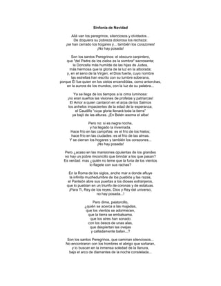 Sinfonía de Navidad

      Allá van los peregrinos, silenciosos y olvidados...
        De doquiera su pobreza dolorosa los rechaza:
   ¡se han cerrado los hogares y... también los corazones!
                       ¡No hay posada!

       Son los santos Peregrinos: el obscuro carpintero,
    que "del Padre de los cielos es la sombra" sacrosanta;
        la Doncella más humilde de las hijas de Judea,
      más hermosa que la gloria de la luz en la alborada;
    y, en el seno de la Virgen, el Dios fuerte, cuyo nombre
       las estrellas han escrito con su lumbre soberana,
porque Él fue quien en los cielos encendiólas, como antorchas,
    en la aurora de los mundos, con la luz de su palabra...

         Ya se llega de los tiempos a la cima luminosa:
    ¡no eran sueños las visiones de profetas y patriarcas!
      El Amor a quien cantaron en el arpa de los Salmos
     los anhelos impacientes de la edad de la esperanza;
          el Caudillo ―cuya gloria llenará toda la tierra‖
        ya bajó de las alturas. ¡En Belén asoma el alba!

                 Pero no: si es negra noche,
                  y ha llegado la invernada.
     Hace frío en las campiñas: es el frío de los hielos;
      hace frío en las ciudades: es el frío de las almas.
     Y se cierran los hogares y también los corazones...
                       ¡No hay posada!

  Pero ¿acaso en las mansiones opulentas de los grandes
  no hay un pobre rinconcillo que brindar a los que pasan?
  Es verdad: mas ¿quién no teme que la furia de los vientos
                 lo flagele con sus rachas?

     En la Roma de los siglos, ancho mar a donde afluye
      la infinita muchedumbre de los pueblos y las razas,
     el Panteón abre sus puertas a los dioses extranjeros,
    que lo pueblan en un triunfo de coronas y de estatuas.
      ¡Para Ti, Rey de los reyes, Dios y Rey del universo,
                        no hay posada...!

                    Pero dime, pastorcillo,
               ¿quién se acerca a las majadas,
                que los vientos se adormecen,
                 que la tierra se embalsama,
                  que los aires han sonado
                 con los besos de unas alas,
                  que despiertan las ovejas
                  y calladamente balan...?

    Son los santos Peregrinos, que caminan silenciosos...
   No encontraron con los hombres el abrigo que soñaran,
      y lo buscan en la inmensa soledad de la llanura,
     bajo el arco de diamantes de la noche constelada...
 