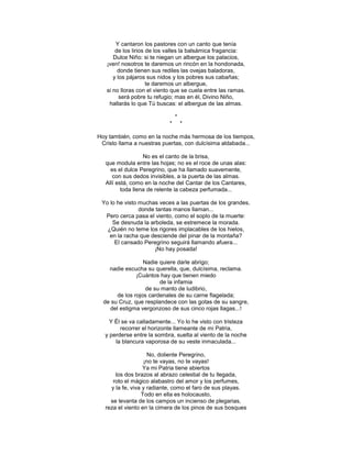Y cantaron los pastores con un canto que tenía
       de los lirios de los valles la balsámica fragancia:
      Dulce Niño: si te niegan un albergue los palacios,
   ¡ven! nosotros te daremos un rincón en la hondonada,
        donde tienen sus rediles las ovejas baladoras,
      y los pájaros sus nidos y los pobres sus cabañas;
                     te daremos un albergue,
   si no lloras con el viento que se cuela entre las ramas.
         será pobre tu refugio; mas en él, Divino Niño,
    hallarás lo que Tú buscas: el albergue de las almas.

                                *
                            *       *

Hoy también, como en la noche más hermosa de los tiempos,
 Cristo llama a nuestras puertas, con dulcísima aldabada...

                   No es el canto de la brisa,
   que modula entre las hojas; no es el roce de unas alas:
     es el dulce Peregrino, que ha llamado suavemente,
      con sus dedos invisibles, a la puerta de las almas.
   Allí está, como en la noche del Cantar de los Cantares,
          toda llena de relente la cabeza perfumada...

 Yo lo he visto muchas veces a las puertas de los grandes,
                donde tantas manos llaman...
  Pero cerca pasa el viento, como el soplo de la muerte:
     Se desnuda la arboleda, se estremece la morada.
   ¿Quién no teme los rigores implacables de los hielos,
    en la racha que desciende del pinar de la montaña?
      El cansado Peregrino seguirá llamando afuera...
                     ¡No hay posada!

                  Nadie quiere darle abrigo;
    nadie escucha su querella, que, dulcísima, reclama.
               ¡Cuántos hay que tienen miedo
                        de la infamia
                   de su manto de ludibrio,
       de los rojos cardenales de su carne flagelada;
  de su Cruz, que resplandece con las gotas de su sangre,
    del estigma vergonzoso de sus cinco rojas llagas...!

    Y Él se va calladamente... Yo lo he visto con tristeza
        recorrer el horizonte llameante de mi Patria,
  y perderse entre la sombra, suelta al viento de la noche
      la blancura vaporosa de su veste inmaculada...

                     No, doliente Peregrino,
                   ¡no te vayas, no te vayas!
                   Ya mi Patria tiene abiertos
       los dos brazos al abrazo celestial de tu llegada,
      roto el mágico alabastro del amor y los perfumes,
     y la fe, viva y radiante, como el faro de sus playas.
                  Todo en ella es holocausto,
     se levanta de los campos un incienso de plegarias,
   reza el viento en la cimera de los pinos de sus bosques
 