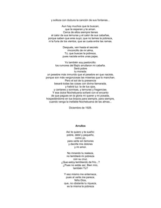 y solloza con dulzura la canción de sus fontanas...

              Aun hay muchos que te buscan,
                  que te esperan y te aman.
               Cerca de ellos siempre tienes
    el calor de sus ternuras y el calor de sus cabañas,
 porque saben que eres suyo; que no temes la pobreza,
 ni la furia de los vientos, que se cuela entre las ramas.

              Después, ven hasta el secreto
                 rinconcillo de mi alma,
               Tú, que buscas la pobreza,
              pues naciste entre unas pajas.

                 Yo también soy pastorcillo:
         los rumores del Bajío arrullaron mi cabaña.
                         Será pobre
                         tu morada:
 un pesebre más inmundo que el pesebre en que naciste,
porque son más vergonzosas las miserias que lo manchan.
                 Pero el sol de tu presencia
       besará todas las cosas con divina llamarada,
                 y habrá luz: la de tus ojos,
       y cantares y sonrisas, y ternuras y fragancias.
      Y esa dulce Nochebuena soñaré con el encanto
     de que pagues en la gloria mi querer y mi posada,
hospedándome en tus brazos para siempre, para siempre,
   cuando venga la inefable Nochebuena de las almas...

                   Diciembre de 1926.




                         Arrullos

                 Así te quiero y te sueño:
                 pobre, débil y pequeño,
                         como yo,
                  para verte sin temores
                   y decirte mis dolores
                        y mi amor.

                No mirando tu realeza,
               no temblará mi pobreza
                     con su cruz.
            ¿Que estoy temblando de frío...?
             ¿Pues no estás así, Bien mío,
                     también Tú?

               Y eso mismo me enternece,
                pues al verte me parece,
                        Niño Dios,
               que, no obstante tu riqueza,
                 es la misma la pobreza
 