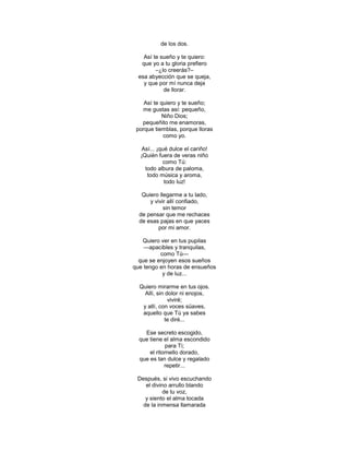 de los dos.

   Así te sueño y te quiero:
  que yo a tu gloria prefiero
        –¿lo creerás?–
 esa abyección que se queja,
   y que por mí nunca deja
           de llorar.

    Así te quiero y te sueño;
   me gustas así: pequeño,
           Niño Dios;
   pequeñito me enamoras,
 porque tiemblas, porque lloras
            como yo.

  Así... ¡qué dulce el cariño!
  ¡Quién fuera de veras niño
           como Tú:
    todo albura de paloma,
     todo música y aroma,
            todo luz!

   Quiero llegarme a tu lado,
      y vivir allí confiado,
            sin temor
  de pensar que me rechaces
  de esas pajas en que yaces
          por mi amor.

   Quiero ver en tus pupilas
    —apacibles y tranquilas,
          como Tú—
  que se enjoyen esos sueños
que tengo en horas de ensueños
           y de luz...

  Quiero mirarme en tus ojos.
    Allí, sin dolor ni enojos,
               viviré;
   y allí, con voces süaves,
   aquello que Tú ya sabes
             te diré...

    Ese secreto escogido,
  que tiene el alma escondido
             para Ti;
      el ritornello dorado,
  que es tan dulce y regalado
             repetir...

 Después, si vivo escuchando
    el divino arrullo blando
            de tu voz,
    y siento el alma tocada
   de la inmensa llamarada
 