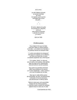 de tu amor,

        ya sólo hallaré consuelo
           en avivar el anhelo
                de morir;
        en esperar ¡ay! la aurora
         mensajera de la hora
               de partir....

                      *
                  *       *

       En tanto, déjame el sueño
       de quererte así: pequeño,
               como yo.
        para verte sin temores
         y decirte mis dolores
              y mi amor...

             Abril de 1928.



            El último poema

    Voy a dejar la lira que me diste;
  mas temo darte su cantar postrero:
en el arte —y lo mismo en el sendero—
 la postrera canción es siempre triste.

   Y ¿cómo enmudecer sin amargura?
  ¡Por igual en la gloria y en lo adverso
      ha reído en el alma de mi verso
 el radiante esplendor de tu Hermosura!

    Tú lo sabes, Señor: mi vida era,
con mi canto y mis sueños, más sentida.
   Mas hoy dejo la lira. Estremecida,
  brota del alma la canción postrera.

   Hoy quiero tus secretas armonías:
    halle nueva belleza en el camino,
y un nuevo resplandor —claro y divino—
     en el sol inmutable de mis días.

     Que sea mi callar ánfora plena
de inmensidad, de amor, de adoraciones:
     si llenaste mi lira de canciones,
    ¡de adoraciones mi silencio llena!

  Dame tu dulce paz, en la escondida
    tristeza de mis íntimos pesares...
 Y mientras vuelvo a darte mis cantares
   ¡déjame hacer el verso de mi vida!

                   3 de diciembre de 1933.
 
