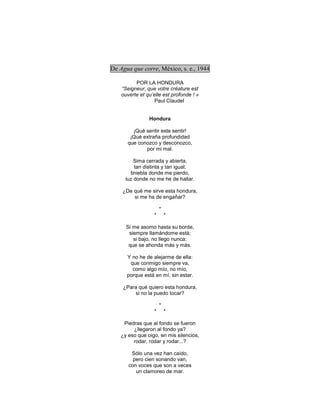 De Agua que corre, México, s. e., 1944

          POR LA HONDURA
    “Seigneur, que votre créature est
    ouverte et qu’elle est profonde ! »
                   Paul Claudel


                Hondura

        ¡Qué sentir este sentir!
       ¡Qué extraña profundidad
      que conozco y desconozco,
             por mi mal.

         Sima cerrada y abierta,
         tan distinta y tan igual;
       tiniebla donde me pierdo,
     luz donde no me he de hallar.

    ¿De qué me sirve esta hondura,
        si me ha de engañar?

                      *
                  *       *

      Si me asomo hasta su borde,
       siempre llamándome está;
         si bajo, no llego nunca:
       que se ahonda más y más.

      Y no he de alejarme de ella:
       que conmigo siempre va,
        como algo mío, no mío,
      porque está en mí, sin estar.

    ¿Para qué quiero esta hondura,
        si no la puedo tocar?

                      *
                  *       *

    Piedras que al fondo se fueron
        ¿llegaron al fondo ya?
   ¿y eso que oigo, en mis silencios,
        rodar, rodar y rodar...?

        Sólo una vez han caído,
         pero cien sonando van,
       con voces que son a veces
          un clamoreo de mar.
 