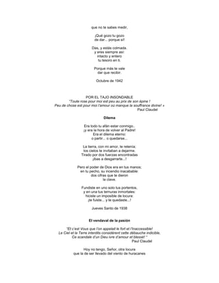 que no te sabes medir,

                         ¡Qué gozo tu gozo
                         de dar... porque sí!

                       Das, y estás colmada.
                        y eres siempre así:
                          intacto y entero
                           tu tesoro en ti.

                         Porque más te vale
                           dar que recibir.

                          Octubre de 1942



                  POR EL TAJO INSONDABLE
        “Toute rose pour moi est peu au prix de son épine !
Peu de chose est pour moi l’amour où manque la souffrance divine! »
                                                   Paul Claudel

                               Dilema

                  Era todo tu afán estar conmigo..
                  ¡y era la hora de volver al Padre!
                        Era el dilema eterno:
                       o partir... o quedarse...

                 La tierra, con mi amor, te retenía;
                 los cielos te invitaban a dejarme.
                Tirado por dos fuerzas encontradas
                        ¡ibas a desgarrarte...!

              Pero el poder de Dios era en tus manos;
               en tu pecho, su incendio inacabable:
                       dos cifras que te dieron
                               la clave.

                 Fundiste en uno solo tus portentos,
                  y en una tus ternuras inmortales:
                   hiciste un imposible de locura:
                     ¡te fuiste... y te quedaste...!

                       Jueves Santo de 1938


                     El vendaval de la pasión

      “Et c’est Vous que l’on appelait le fort et l’Inaccessible!
  Le Ciel et la Terre interdits considèrent cette débauche indicible,
           Ce scandale d’un Dieu ivre d’amour et blessé! “
                                                    Paul Claudel

                 Hoy no tengo, Señor, otra locura
           que la de ser llevado del viento de huracanes
 