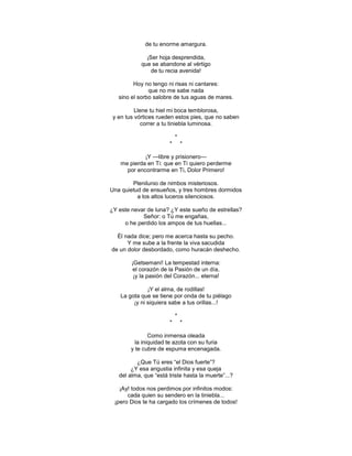 de tu enorme amargura.

              ¡Ser hoja desprendida,
            que se abandone al vértigo
                de tu recia avenida!

         Hoy no tengo ni risas ni cantares:
               que no me sabe nada
   sino el sorbo salobre de tus aguas de mares.

          Llene tu hiel mi boca temblorosa,
 y en tus vórtices rueden estos pies, que no saben
             correr a tu tiniebla luminosa.

                           *
                       *       *

             ¡Y —libre y prisionero—
    me pierda en Ti: que en Ti quiero perderme
      por encontrarme en Ti, Dolor Primero!

        Plenilunio de nimbos misteriosos.
Una quietud de ensueños, y tres hombres dormidos
          a los altos luceros silenciosos.

¿Y este nevar de luna? ¿Y este sueño de estrellas?
            Señor: o Tú me engañas,
     o he perdido los ampos de tus huellas...

  Él nada dice; pero me acerca hasta su pecho.
      Y me sube a la frente la viva sacudida
de un dolor desbordado, como huracán deshecho.

        ¡Getsemaní! La tempestad interna:
         el corazón de la Pasión de un día,
         ¡y la pasión del Corazón... eterna!

               ¡Y el alma, de rodillas!
    La gota que se tiene por onda de tu piélago
         ¡y ni siquiera sabe a tus orillas...!

                           *
                       *       *

                Como inmensa oleada
          la iniquidad te azota con su furia
        y te cubre de espuma encenagada.

          ¿Que Tú eres ―el Dios fuerte‖?
        ¿Y esa angustia infinita y esa queja
   del alma, que ―está triste hasta la muerte‖...?

   ¡Ay! todos nos perdimos por infinitos modos:
      cada quien su sendero en la tiniebla...
 ¡pero Dios te ha cargado los crímenes de todos!
 