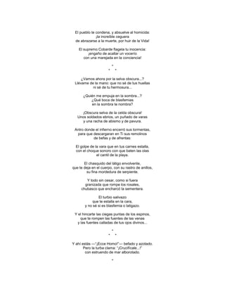 El pueblo te condena, y absuelve al homicida:
              ¡la increíble ceguera
 de abrazarse a la muerte, por huir de la Vida!

    El supremo Cobarde flagela tu inocencia:
          ¡engaño de acallar un vocerío
       con una marejada en la conciencia!

                          *
                      *       *

     ¿Vamos ahora por la selva obscura...?
 Llévame de la mano: que no sé de tus huellas
           ni sé de tu hermosura...

      ¿Quién me empuja en la sombra...?
          ¿Qué boca de blasfemias
          en la sombra te nombra?

     ¡Obscura selva de la celda obscura!
   Unos soldados ebrios, un puñado de varas
      y una racha de abismo y de pavura.

 Antro donde el infierno encerró sus tormentas,
  para que descargaran en Ti sus remolinos
            de befas y de afrentas:

  El golpe de la vara que en tus carnes estalla,
  con el choque sonoro con que baten las olas
               el cantil de la playa.

       El chasquido del látigo envolvente,
que te deja en el cuerpo, con su rastro de anillos,
        su fina mordedura de serpiente.

        Y todo sin cesar, como si fuera
       granizada que rompe los rosales,
     chubasco que encharcó la sementera.

                El turbio salivazo
             que te estalla en la cara,
        y no sé si es blasfemia o latigazo.

 Y el hincarte las ciegas puntas de los espinos,
     que te rompen las fuentes de las venas
   y las fuentes calladas de tus ojos divinos...

                          *
                      *       *

Y ahí estás —―¡Ecce Homo!‖— befado y azotado.
       Pero la turba clama: ―¡Crucifícale...!‖
        con estruendo de mar alborotado.

                          *
 