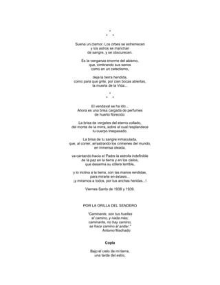 *
                       *       *

   Suena un clamor. Los orbes se estremecen
           y los astros se manchan
         de sangre, y se obscurecen.

       Es la venganza enorme del abismo,
            que, cimbrando sus senos
             como en un cataclismo,

            deja la tierra hendida,
  como para que grite, por cien bocas abiertas,
            la muerte de la Vida...

                           *
                       *       *

             El vendaval se ha ido...
     Ahora es una brisa cargada de perfumes
               de huerto florecido:

     La brisa de vergeles del eterno collado,
 del monte de la mirra, sobre el cual resplandece
              tu cuerpo traspasado.

         La brisa de tu sangre inmaculada,
que, al correr, arrastrando los crímenes del mundo,
                 en inmensa oleada,

 va cantando hacia el Padre la estrofa indefinible
       de la paz en la tierra y en los cielos,
         que desarma su cólera terrible,

  y lo inclina a la tierra, con las manos rendidas,
              para mirarte en éxtasis...
  ¡y mirarnos a todos, por tus anchas heridas...!

          Viernes Santo de 1938 y 1939.



        POR LA ORILLA DEL SENDERO

           “Caminante, son tus huellas
              el camino, y nada más;
            caminante, no hay camino,
            se hace camino al andar.”
                    Antonio Machado


                       Copla

             Bajo el cielo de mi tierra,
               una tarde del estío,
 
