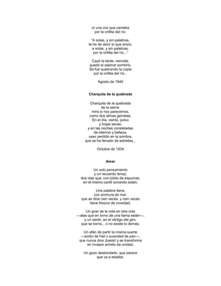 oí una voz que cantaba
           por la orillita del río:

         ―A solas, y sin palabras,
       te he de decir lo que ansío,
          a solas, y sin palabras,
          por la orillita del río...‖

        Cayó la tarde, vencida;
       quedó el sabinar sombrío.
       Se fue quebrando la copla
         por la orillita del río...

             Agosto de 1940


       Charquita de la quebrada

       Charquita de la quebrada
              de la sierra:
        mira si nos parecemos,
      como dos almas gemelas.
        En el día, viento, polvo
            y hojas secas;
     y en las noches consteladas
         de silencio y belleza,
      vaso perdido en la sombra,
    que se ha llenado de estrellas...

            Octubre de 1934


                  Amar

          Un solo pensamiento
          y un recuerdo tenaz;
  dos olas que, con júbilo de espumas,
   en el mismo cantil sonando están;

           Una palabra llena,
          con anchura de mar,
  que se dice cien veces, y cien veces
       tiene frescor de novedad;

     Un girar de la vida en otra vida
—alas que en torno de una llama están—,
    y un sentir, en el vértigo del giro,
  que se borra... o no existe lo demás;

   Un afán de partir la misma suerte
  —sorbo de hiel o suavidad de pan—,
 que nunca dice ¡basta! y se transforma
     en invasor anhelo de unidad;

    Un gozo desbordado, que parece
           que va a estallar,
 