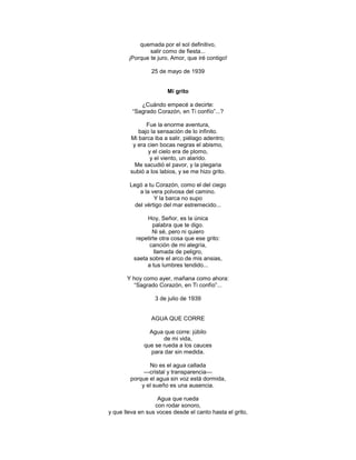 quemada por el sol definitivo,
                salir como de fiesta...
        ¡Porque te juro, Amor, que iré contigo!

                 25 de mayo de 1939


                       Mi grito

            ¿Cuándo empecé a decirte:
         ―Sagrado Corazón, en Ti confío‖...?

              Fue la enorme aventura,
           bajo la sensación de lo infinito.
        Mi barca iba a salir, piélago adentro;
         y era cien bocas negras el abismo,
               y el cielo era de plomo,
                y el viento, un alarido.
          Me sacudió el pavor, y la plegaria
        subió a los labios, y se me hizo grito.

        Legó a tu Corazón, como el del ciego
            a la vera polvosa del camino.
                  Y la barca no supo
          del vértigo del mar estremecido...

               Hoy, Señor, es la única
                  palabra que te digo.
                  Ni sé, pero ni quiero
           repetirte otra cosa que ese grito:
                canción de mi alegría,
                   llamada de peligro,
          saeta sobre el arco de mis ansias,
               a tus lumbres tendido...

       Y hoy como ayer, mañana como ahora:
         ―Sagrado Corazón, en Ti confío‖...

                  3 de julio de 1939


                AGUA QUE CORRE

                Agua que corre: júbilo
                     de mi vida,
              que se rueda a los cauces
                para dar sin medida.

               No es el agua callada
             —cristal y transparencia—
        porque el agua sin voz está dormida,
            y el sueño es una ausencia.

                   Agua que rueda
                  con rodar sonoro,
y que lleva en sus voces desde el canto hasta el grito,
 
