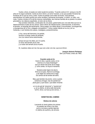 Vuelve, ahora, el poeta con este raudal de sonetos, ―Cuando canta el río‖, porque a los 83
años el río sigue cantando. Canta al amor divino y al amor humano, si es que pueden forzarse las
fronteras de lo que es único y total. Vuelve el paisaje como telón de fondo, insinuándose,
asomándose con bellos guiños por entre rendijas y persianas iluminadas, un árbol, un cielo, una
nube. Vuelve a brotar el río de los mismos manantiales, las mismas fuentes de su poesía: la cultura
grecolatina, los clásicos españoles, el Libro de los libros.
        Hay sonetos redondos, construidos de una pieza, gobernados por una sola idea que se va
desenvolviendo al paso de los versos. Otros vibran de interjecciones y admiraciones, el asombro,
el temblor, el lenguaje del sentimiento. Otros juegan con ideas afines y encontradas, convergencias
y divergencias de un fino y delgado conceptismo. Y otros ruedan felices en su luz y en su
mañanas, o van heridos de ocasos, nostalgias y presentimientos.

       y hoy, cerca del tramonto y la partida,
       aunque no tengo miedo de perderte,
       vivo con toda el alma estremecida,

       porque sé que me diste, por mi suerte,
       un amor del tamaño de la vida
       y un dolor del tamaño de la muerte.

       Sí, nuestras vidas son los ríos que van a dar a la mar, que es el Amor.

                                                                       Joaquín Antonio Peñalosa
                                                                    San Luis Potosí, enero de 1983.


                                       Cuando canta el río
                                Como lo dice, cuando canta, el río:
                                  ―¡Iremos a tu Casa Solariega!‖:
                               que ya vienen las horas de la siega,
                               y, como antes, no fluye el manantío.

                                   Quisiera estar ligero de atavío,
                               firme en el paso, fácil en la entrega,
                                  y así dejar los cantos de la vega,
                                 los cantos de las tardes del estío.

                             Mas ¡qué temblor de pronto, como cuando
                              volvemos al hogar, tras de perdernos!
                            ¡Qué gozo y qué dulzor, que están rimando

                            un no sé qué de ―amarnos‖ y ―querernos‖,
                             y, en su delirio, el alma está clamando:
                              ―¡Al fin, Amor, es hora ya de vernos...!



                                         SONETOS DEL CAMINO

                                            Globos de colores

                               Lanzando al viento globos de colores
                                  he pasado las horas y los días,
                                 como si enviara a grises lejanías
                                mi dádiva de sueños y de amores.
 