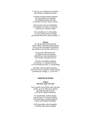 Y una vez, con mi alforja y mis ardores,
    salí contigo, al resplandor primero.

   Y aunque no sólo fui tardo y zaguero,
       sino que te llené de sinsabores,
       me prodigaste bienes y favores,
   y, ante todo, tu amor, hondo y cimero.

    Pero no sé en qué vivo entretenido.
   Por perseguir mi sueño y mi quimera,
     ni oigo tu voz ni siento tu latido.

    Si no contabas con mi vida entera,
    y yo iba a andar errante y dividido
¿por qué quisiste, Amor, que te quisiera...?



                 Alianza
     En una de estas tardes del estío
  vamos, Señor, haciendo aquella Alianza
  con la que has encendido la esperanza
  que canta en mis caminos, como un río.

       Si voy a dar, daré todo lo mío.
       Tú dejarás caer en la balanza
     solamente un rayito de esperanza,
      como el alba, una gota de rocío.

        Tal vez no se repita la matanza
      de víctimas, ni ―el pánico sombrío‖,
 ni ―la humareda de horno‖ y ―la acechanza

   de buitres‖ sobre el páramo sombrío...
¡Pero he de ver tu antorcha, cuando avanza,
  y alumbra con tu fuego, y... con el mío...!



          SONETOS DE ROSAS

                Tríptico
        Del amor como una rosa
                    I
Fue un querer que se abrió como una rosa
  cuando, ya en la mitad de mi camino,
       cayó bajo mis ojos el divino
     Libro de Su Palabra portentosa.

     En los principios, el Amor reposa,
   tras de crear un mundo diamantino;
   más tarde elige un pueblo peregrino,
     y le da una heredad maravillosa.

    Es Él quien deja a Job anonadado;
     el Cántico nos canta su belleza
 