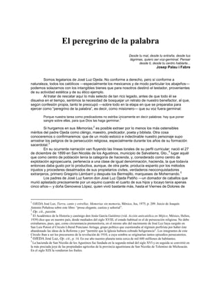 El peregrino de la palabra
                                                                           Desde tu mal, desde tu entraña, desde tus
                                                                           lágrimas, quiero ser voz-germinal. Pensar
                                                                                 desde ti, desde tu centro hablarte...
                                                                                                Josep Palau i Fabre


        Somos legatarios de José Luz Ojeda. No conforme a derecho, pero sí conforme a
naturaleza, todos los católicos —especialmente los mexicanos y de modo particular los abajeños—
podemos solazarnos con los intangibles bienes que para nosotros destinó el testador, provenientes
de su actividad estética y de su ético ejemplo.
        Al tratar de rescatar aquí lo más selecto de tan rico legado, antes de que todo él se
disuelva en el tiempo, sentimos la necesidad de bosquejar un retrato de nuestro benefactor, al que,
según confesión propia, tanto le preocupó —sobre todo en la etapa en que se preparaba para
ejercer como ―peregrino de la palabra‖, es decir, como misionero— que su voz fuera germinal:

           Porque nuestra tarea como predicadores no estriba únicamente en decir palabras: hay que poner
                                                                1
           sangre sobre ellas, para que Dios las haga germinar.
                                               2
         Si hurgamos en sus Memorias, es posible extraer por lo menos los más ostensibles
méritos del padre Ojeda como clérigo, maestro, predicador, poeta y biblista. Otra cosa
conoceremos o confirmaremos: que de un modo estoico e indeclinable nuestro personaje supo
arrostrar los peligros de la persecución religiosa, especialmente durante los años de su formación
            3
sacerdotal.
         En su ocurrente narración van fluyendo las líneas torales de su perfil curricular: nació el 27
                                                                                          4
de diciembre de 1899 en San Nicolás de los Agustinos, municipio de Salvatierra, Gto., lugar aquél
que como centro de población tenía la categoría de hacienda, y, considerado como centro de
explotación agropecuaria, pertenecía a una clase de igual denominación, hacienda, la que todavía
entonces daba gusto por lo productiva, aunque, de otra parte, producía espanto por los métodos
injustos y procederes desalmados de sus propietarios civiles, verdaderos neoconquistadores
                                                                                                  5
extranjeros, primero Gregorio Lámbarri y después los Bermejillo, marqueses de Mohernando.
         Los padres de José Luz fueron don José Luz Ojeda Patiño —un domador de caballos que
murió aplastado precisamente por un equino cuando el cuarto de sus hijos y tocayo tenía apenas
cinco años— y doña Genoveva López, quien vivió bastante más, hasta el Viernes de Dolores de



1
 OJEDA José Luz, Tierra, canto y estrellas. Memorias sin memoria, México, Jus, 1975, p. 209. Juicio de Joaquín
Antonio Peñalosa sobre este libro: “prosa elegante, castiza y señorial”.
2
    Op. cit., passim.
3
  El Académico de la Historia y canónigo don Jesús García Gutiérrez (vid. Acción anticatólica en Méjico, México, Helios,
1939) dice que en nuestro país, desde mediados del siglo XVIII, el estado habitual es el de persecución religiosa. No debe
extrañarnos, pues, que, como circunstancia premonitoria, en el mismo año del nacimiento de José Luz haya surgido en
San Luis Potosí el Círculo Liberal Ponciano Arriaga, grupo político que cuestionaba al régimen porfirista por haber éste
abandonado las ideas de la Reforma y por “permitir que la Iglesia hubiera cobrado beligerancia”. Los integrantes de este
Círculo iban a ser los precursores de la revolución de 1910, a cuya sombra se originarían tantos episodios persecutorios.
4
  OJEDA José Luz, Op. cit., p. 14. En ese año nuestro planeta tenía cerca de mil 600 milllones de habitantes.
5
  La hacienda de San Nicolás de los Agustinos fue fundada en la segunda mitad del siglo XVI y en seguida se convirtió en
la más preciada joya de las propiedades agrícolas de la provincia agustiniana de San Nicolás de Tolentino de Michoacán.
En el siglo XIX la vendieron los frailes.
 