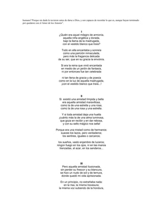 humano? Porque sin duda lo tuvieron antes de darse a Dios, y son capaces de recordar lo que es, aunque hayan terminado
por quedarse con el Amor de los Amores”.


                                                      I
                                    ¿Quién era aquel milagro de armonía,
                                      aquella niña angélica y dorada,
                                      bajo la llama de la madrugada,
                                      con el vestido blanco que traía?

                                       Todo en ella encantaba y sonreía
                                        como una parición inmaculada,
                                        pero más la fragancia delicada
                                    de su ser, que en su gracia la envolvía.

                                      Si era la reina que vivió encantada
                                      en medio de un jardín de fantasía,
                                      ni por entonces fue tan celebrada

                                       ni tan llena de gracia y de poesía
                                    como en la luz de aquella madrugada,
                                      ¡con el vestido blanco que traía...!



                                                       II
                                     Si existió una amistad límpida y bella
                                        era aquella amistad maravillosa,
                                      como la de una estrella y una rosa,
                                      como la de una rosa y una estrella.

                                      Y si toda amistad deja una huella
                                    ¡cuánto más la de una alma luminosa,
                                     que goza en recibir y en dar rebosa,
                                       y con su sello mágico nos sella!

                                 Porque era una mistad como de hermanos:
                                     suaves los lazos, pero verdaderos;
                                      los sentires, iguales o cercanos;

                                   los sueños, vasto enjambre de luceros;
                                  ningún fuego en los ojos, ni en las manos
                                    trenzadas, al azar, en los senderos...




                                                       III
                                       Pero aquella amistad ilusionada,
                                      sin perder su frescor y su blancura,
                                      se hizo un nudo de sol y de ternura,
                                       donde quedó mi vida aprisionada.

                                      En un principio, no extrañaba nada:
                                        en la risa, la misma travesura;
                                    la misma voz subiendo de la hondura,
 