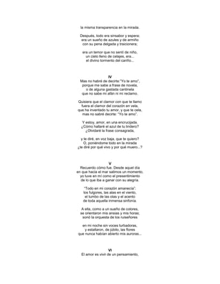 la misma transparencia en la mirada.

  Después, todo era sinsabor y espera;
   era un sueño de azules y de armiño
    con su pena delgada y traicionera;

   era un temor que no sentí de niño,
     un cielo lleno de celajes, era...
     el divino tormento del cariño...



                  IV
  Mas no habré de decirte:‖Yo te amo‖,
   porque me sabe a frase de novela,
     o de alguna gastada cantinela
   que no sabe mi afán ni mi reclamo.

Quisiera que el clamor con que te llamo
  fuera el clamor del corazón en vela,
que ha inventado tu amor, y que te cela,
   mas no sabré decirte: ―Yo te amo‖.

   Y estoy, amor, en una encrucijada.
  ¿Cómo hallaré el azul de tu lindero?
     ¿Olvidaré la frase consagrada,

  y te diré, en voz baja, que te quiero?
    O, poniéndome todo en la mirada
¿te diré por qué vivo y por qué muero...?



                    V
  Recuerdo cómo fue. Desde aquel día
en que hacia el mar salimos un momento,
  yo tuve en mí como el presentimiento
  de lo que iba a ganar con su alegría.

    ―Todo en mi corazón amanecía‖:
   los fulgores, las alas en el viento,
     el tumbo de las olas y el acento
   de toda aquella inmensa sinfonía.

   A ella, como a un sueño de colores,
  se orientaron mis ansias y mis horas;
   sonó la orquesta de los ruiseñores

  en mi noche sin voces turbadoras,
    y estallaron, de júbilo, las flores
que nunca habían abierto mis auroras...



                    VI
  El amor es vivir de un pensamiento,
 