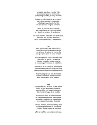 uno solo, que llena nuestra vida;
    amar es dar y darse sin medida,
  como el agua, la flor, el sol y el viento.

   Por eso y más, amor es un tormento,
     pero de una dulzura no sentida,
      callada pena y singular herida,
    de la que mana singular tormento.

      Amor es recorrer arduo camino
   a la más alta de las cumbres bellas;
  y ―dueño el corazón de su destino―

de aquel excelso Amor dar con las huellas,
     de quien dijo el poeta florentino:
 ―Amor, que mueve el sol y las estrellas...‖



                    VII
   Esta llama de sol que siento ahora,
   y que hace muchos soles no sentía,
   ¿es la llama de sol de un nuevo día,
   eso que pone Dios en cada aurora?

  Porque mis torres y mis cumbres dora,
     y son tales su gracia y su alegría,
     que por todas las horas no daría
  la hondura y el remanso de esta hora.

  Aunque en mí la ilusión es tan ardiente,
  que de una simple gota o de una nada
 hago un sueño de amor resplandeciente.

   Mas te aseguro que esta llamarada
   no es la lumbre del alba solamente:
    es la llama de sol de tu mirada...



                    VIII
  Cuando estás a mi lado, se me olvida
   la flor de mis antiguas primaveras;
  pero tiemblan mis horas, prisioneras
    del momento fugaz de tu partida.

    Cuando no estás te siento revivida
   en tus blancas palomas mensajeras;
   pero ellas no sabrán de tus esperas,
    ni me traerán tu imagen florecida.

  De esta manera, entre no verte y verte
   se rueda la verdad de mi existencia.
   ¿Te veo? Tengo miedo de perderte.

  ¿No te veo? Se aumenta mi dolencia.
 