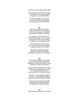 espéralo, y vendrá cuando estés triste.

  Pon el tiempo y el mar entre tu espera,
   y no las horas de tu espera cuentes;
     recoge más y más la enredadera

     de tus locos jilgueros impacientes,
     y no digas a nadie, y dondequiera,
   la dulce queja y el afán que sientes...



                    XII
    Sin fe, sin equipaje y sin destino,
   me fui para olvidar mi amor primero,
   sin llevar más testigo y compañero
   que la noche, y el cielo y el camino.

    Me atrajeron ―el mar color de vino‖
―‖sonrisa innumerable‖ que vio Homero―,
   el monte en el confín, alto y señero,
  y la creación, con su esplendor divino.

      Pero en todas las cosas no veía
  sino ―el rostro en la entraña dibujado‖,
     y una gran ilusión que se rompía.

     ¡No sabe el corazón enamorado
     que lleva siempre a toda lejanía
 sus sueños, su canción y ―su cuidado‖...!



                   XIII
   Volví tiempo después, pero vencido
   por un mal traicionero y silencioso.
 Mas Dios, que sabe al fondo de mi pozo,
   lanzó en él un lucero estremecido.

 Porque el viaje, el cansancio y el olvido
 ¿qué fueron, comparados con el gozo
     de un cálido saludo ruboroso,
 que se quedó en el corazón prendido?

   Su cariño ―que yo juzgué un granito
   de ilusión― eran ideas encantadas.
  Que la ausencia tiene algo de inaudito:

   se parece a las rachas desbordadas
    que apagan todo fuego pequeñito,
   y acrecientan las altas llamaradas...



                   XIV
  No es el amor en que una vez creímos
 