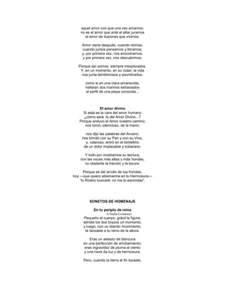 aquel amor con que una vez amamos;
    no es el amor que ante el altar juramos
       el amor de ilusiones que vivimos.

    Amor viene después, cuando reímos,
    cuando juntos pensamos y lloramos,
    y, por primera vez, nos encontramos,
    y por primera vez, nos descubrimos.

   Porque así somos: siempre inexplorados.
    Y, en un momento, en su rodar, la vida
    nos junta temblorosos y asombrados,

       como si en una clara amanecida,
       hallaran dos marinos extraviados
       el perfil de una playa conocida...



               El amor divino
     Si esta es la cara del amor humano
     ¿cómo será la del Amor Divino...?
   Porque anduvo el Amor nuestro camino;
      nos tomó, silencioso, de la mano;

       nos dijo las palabras del Arcano;
     nos brindó con su Pan y con su Vino,
       y, valeroso, entró en el torbellino
      de un dolor implacable y soberano.

      Y todo por mostrarnos su ternura,
    con las voces más altas y más hondas,
      no obstante la traición y la locura.

      Porque sé del arrullo de tus frondas,
hoy —que quiero abismarme en tu Hermosura—
    ―tu Rostro buscaré: no me lo escondas‖.




         SONETOS DE HOMENAJE

            En tu periplo de reina
                    A Nadia Comaneci
     Pequeño el cuerpo, grácil la figura,
     abriste los dos brazos un momento,
     y luego, con un blando movimiento,
      te lanzaste a tu reino de la altura.

         Eras un aletazo de blancura
     en una perfección de arrobamiento;
      eras ingravidez de pluma al viento
     y una nave de luz y de hermosura.

     Pero, cuando la tierra al fin tocaste,
 
