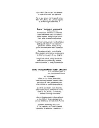 aunque no vi en tu cara una sonrisa,
      sí supe del imperio que ganaste.

    Ya sé que pesas menos que la brisa.
    Mas dime, Reina Sol ¿dónde dejaste
       el divino milagro de tu risa...?



     Drama y laureles de una marcha
                    A Daniel Bautista
      Cuando ibas iniciando tu aventura
     —una marcha de garra y poderío—
     ¡quién hubiera pensado que tu brío
      iba a sellar un sueño de bravura!

  Venciste al viento, al sol y hasta a la dura
     pista que te hizo un breve desafío,
      y el acoso alemán, en aquel trío
   que te estrechaba en cerco de locura.

       Ganaste oro de ley y nombradía,
  y Dios, que en recompensa es soberano,
     te dio un amor, y en él, una alegría.

    Amigo don Daniel, venga esa mano.
      Por tu fe, tu constancia y bizarría,
   eres un hombre, y... todo un mexicano.



EN TU “PEREGRINACIÓN DE FE” A MÉXICO
                     A Su Santidad Juan Pablo II,
                     con adhesión inquebrantable.

               “El encuentro”
       Como la luz, viniste del levante,
    descendiste y besaste nuestro suelo,
     y al punto se volcó sobre tu anhelo
    el anhelo de un pueblo desbordante.

     ¡Sentir tu bendición! No la distante,
    sino la de tu mano, siempre en vuelo:
      sentir tu voz, tu luz y tu consuelo,
        y sentirte camino y caminante.

    ¡Nunca fugaz encuentro de una hora
     se convirtió en abrazo que perdura,
  como el del Blanco Enviado de la Aurora,

      portador del amor y la dulzura...
    y... un corazón con una arrobadora
   capacidad de asombro y de ternura...!
 