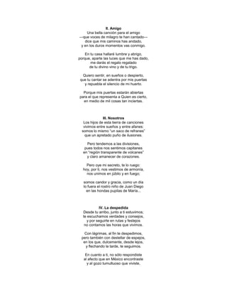 II. Amigo
    Una bella canción para el amigo
—que voces de milagro te han cantado—
   dice que mis caminos has andado,
 y en los duros momentos vas conmigo.

    En tu casa hallaré lumbre y abrigo,
porque, aparte las luces que me has dado,
       me darás el regalo regalado
      de tu divino vino y de tu trigo.

  Quiero sentir, en sueños o despierto,
 que tu cantar se adentra por mis puertas
   y repuebla el silencio de mi huerto.

  Porque mis puertas estarán abiertas
para el que representa a Quien es cierto,
  en medio de mil cosas tan inciertas.



               III. Nosotros
   Los hijos de esta tierra de canciones
   vivimos entre sueños y entre afanes:
  somos lo mismo ―un saco de refranes‖
    que un apretado puño de ilusiones.

    Pero tendemos a las divisiones,
   pues todos nos sentimos capitanes
  en ―región transparente de volcanes‖
    y claro amanecer de corazones.

    Pero oye mi secreto, te lo ruego:
  hoy, por ti, nos vestimos de armonía,
    nos unimos en júbilo y en fuego;

   somos candor y gracia, como un día
   lo fuera el rostro niño de Juan Diego
     en las hondas pupilas de María...



            IV. La despedida
  Desde tu arribo, junto a ti estuvimos;
  te escuchamos verdades y consejos,
    y por seguirte en rutas y festejos
   no contamos las horas que vivimos.

   Con lágrimas, al fin te despedimos,
 pero también con destellar de espejos,
  en los que, dulcemente, desde lejos,
   y flechando la tarde, te seguimos.

    En cuanto a ti, no sólo respondiste
   al afecto que en México encontraste
     y al gozo tumultuoso que viviste,
 