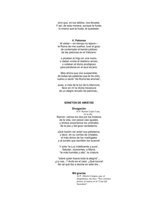 sino que, en tus latidos, nos llevaste.
 Y así, de esta manera, aunque te fuiste,
   lo mismo que te fuiste, te quedaste.



                V. Palomas
    Al visitar —en tiempo no lejano—
  la Roma de mis sueños, tuve el gozo
     de contemplar el bando jubiloso
     de las palomas en el Vaticano:

     o picaban el trigo en una mano,
    o daban ronda al obelisco airoso,
      o volaban al domo prodigioso
    para perderse en el azul arcano.

     Mas ahora que vivo suspendido
  de todas las palabras que te he oído,
  vuelvo a sentir ―de Roma las aromas‖,

  pues, a más de la luz de tu blancura,
     llevo en mí la divina travesura
   de un alegre revuelo de palomas...



        SONETOS DE AMISTAD

               Divagación
                  Al P. Ramón López Lara,
                          en su día.
 Ramón: vamos los dos por los linderos
   de la vida, con pesos casi iguales,
   y ambos avizoramos los umbrales
    de la paz y del gozo verdaderos.

  ¡Qué ilusión ver arder sus pebeteros,
    y decir, en su comba de cristales,
     el más divino de los madrigales
  y el soneto que escriben los luceros!

   Y ante ―la Luz indeficiente y pura‖,
      Saludar, reverentes, a María,
   ―la más humilde y alta‖, la criatura

  ―sobre quien llueve toda la alegría‖...
¿Lo ves...? Ando en el cielo. ¿Qué locura!
  No sé qué iba a decirte en este día...


               Mil gracias
                   Al P. Alberto Campos, que, al
                   despedirnos, me dice: “Nos veremos
                   pronto, al menos en la “Casa del
                   Sacerdote”.
 